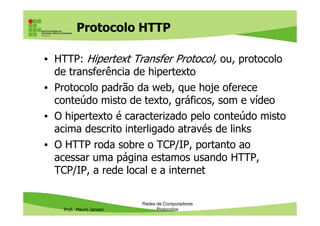 Protocolo HTTP
• HTTP (Hipertext Transfer Protocol): protocolo de
transferência de hipertexto
• Protocolo padrão da web, que hoje oferece
conteúdo misto de texto, gráficos, som e vídeo
• O hipertexto é caracterizado pelo conteúdo misto
Prof. Mauro Jansen
• O hipertexto é caracterizado pelo conteúdo misto
acima descrito interligado através de links
• O HTTP roda sobre o TCP/IP, portanto ao
acessar uma página estamos usando HTTP,
TCP/IP, a rede local e a internet
Redes de Computadores
Protocolos
 