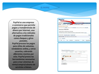 ELPAYPAL
PayPal es una empresa
e-commerce que permite
pagos y transferencias de
dinero por internet, una
alternativa a los métodos
de pagos tradicionales
como cheques y giros
postales.
PayPal procesa los pagos
para sitios de subastas,
vendedores online, y otros
usuarios, cobrando
diferentes montos por
esto. PayPal presta las
herramientas necesarias
para crear sistemas de
venta/compra/subasta de
servicios o bienes.
 