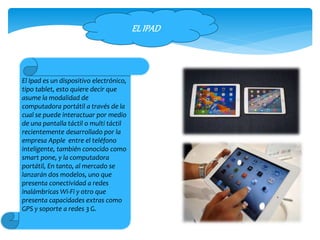 El Ipad es un dispositivo electrónico,
tipo tablet, esto quiere decir que
asume la modalidad de
computadora portátil a través de la
cual se puede interactuar por medio
de una pantalla táctil o multi táctil
recientemente desarrollado por la
empresa Apple entre el teléfono
inteligente, también conocido como
smart pone, y la computadora
portátil, En tanto, al mercado se
lanzarán dos modelos, uno que
presenta conectividad a redes
inalámbricas Wi-Fi y otro que
presenta capacidades extras como
GPS y soporte a redes 3 G.
ELIPAD
 