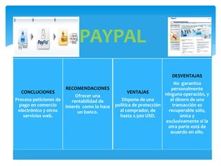 PAYPAL
CONCLUCIONES
Procesa peticiones de
pago en comercio
electrónico y otros
servicios web.
RECOMENDACIONES
Ofrecer una
rentabilidad de
interés como lo hace
un banco.
VENTAJAS
Dispone de una
política de protección
al comprador, de
hasta 2.500 USD.
DESVENTAJAS
No garantiza
personalmente
ninguna operación, y
el dinero de una
transacción es
recuperable sólo,
única y
exclusivamente si la
otra parte está de
acuerdo en ello.
 