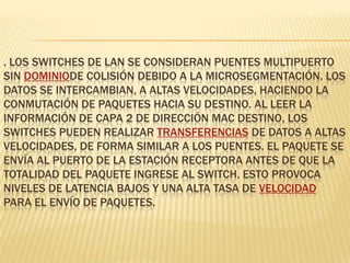 . Los switches de LAN se consideran puentes multipuerto sin dominiode colisión debido a la microsegmentación. Los datos se intercambian, a altas velocidades, haciendo la conmutación de paquetes hacia su destino. Al leer la información de Capa 2 de dirección MAC destino, los switches pueden realizar transferencias de datos a altas velocidades, de forma similar a los puentes. El paquete se envía al puerto de la estación receptora antes de que la totalidad del paquete ingrese al switch. Esto provoca niveles de latencia bajos y una alta tasa de velocidad para el envío de paquetes.