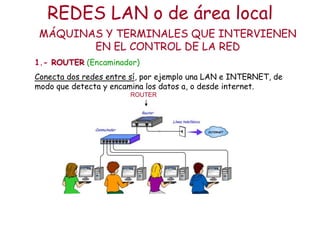 REDES LAN o de área local
 MÁQUINAS Y TERMINALES QUE INTERVIENEN
        EN EL CONTROL DE LA RED
1.- ROUTER (Encaminador)
Conecta dos redes entre sí, por ejemplo una LAN e INTERNET, de
modo que detecta y encamina los datos a, o desde internet.
                       ROUTER
 