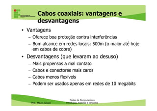 Cabos coaxiais: usos atuais
• Foram muito usados na década de 80 e início de 1990
nas redes Ethernet 10Base5
– Velocidade máxima: 10 Mbits
– Comprimento máximo: 500m
• Já faz bastante tempo que foram substituídos pelos cabos
Prof. Mauro Jansen
• Já faz bastante tempo que foram substituídos pelos cabos
de par trançado, que são mais baratos, finos e flexíveis e
permitem maiores velocidades (10, 100 ou 1000
megabits)
• Usos atuais do cabo coaxial:
– Sistemas de TV a cabo
– Outros sistemas de telecomunicações
– Ligação de antenas de TV e redes sem fio
Redes de Computadores
Cabeamento
 