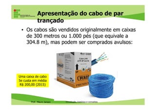 Tranças e polarização como
blindagem eletromagnética
• Para potencializar o efeito de blindagem eletromagnética,
cada fio no par envia uma cópia invertida da transmissão
do outro
Prof. Mauro Jansen
Redes de Computadores
Cabeamento
 
