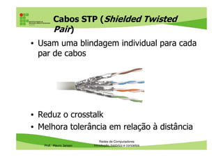 Cabos FTP (Foiled Twisted Pair)
• Usam blindagem mais simples (folha de aço ou
de liga de alumínio) envolvendo todos os pares
do cabo
Prof. Mauro Jansen
• Não protege do crosstalk (interferência entre os
pares)
Redes de Computadores
Cabeamento
 