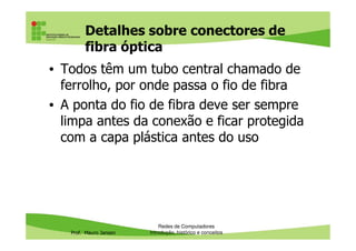 Cabos de fibra óptica: estrutura
• O cabo resultante é protegido por uma malha de
fibras protetoras (de fibras de kevlar) e por uma
outra cobertura plástica (jacket ou jaqueta):
Prof. Mauro Jansen
Redes de Computadores
Cabeamento
 