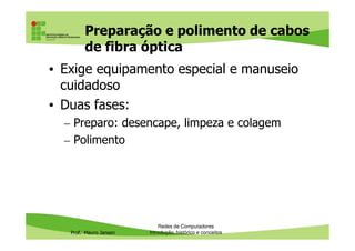 Cabo de fibra óptica: fenômenos
físicos da luz
• Refração: é quando a luz passa de um meio transparente para
outro. Quase sempre vem acompanhada de reflexão
• Reflexão: é quando a luz que incide numa superfície é reenviada
por essa superfície
• Quase sempre a refração está acompanhada da reflexão, exceto
quando há reflexão total
Prof. Mauro Jansen
quando há reflexão total
Redes de Computadores
Cabeamento
Raio incidente
Raio refratado
Raio refletido
i = ângulo de
incidência
L = ângulo de
incidência limite
 