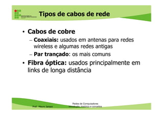 Equipamentos passivos
• Os equipamentos de redes locais (LAN) estão
divididos em dois grupos: passivos e ativos
• Equipamentos passivos são aqueles necessários
para garantir que os equipamentos ativos
consigam transportar bits:
Prof. Mauro Jansen
consigam transportar bits:
– Cabos
– Conectores
– Patch panel
• Não são energizados, por isso são chamados de
passivos
Redes de Computadores
Protocolos
 