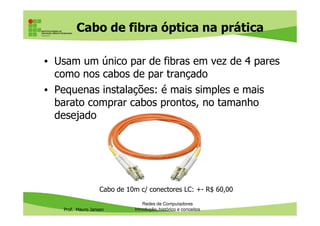 Cabo de fibra óptica: fenômenos
físicos da luz
• Graças ao índice de refração da fibra, à reflexão total e
ao revestimento externo da fibra, não há perda
(dispersão) do feixe de luz de dentro da fibra óptica
Prof. Mauro Jansen
• OBS: Na fibra óptica, não ocorre o fenômeno da difração,
que é quando a luz é deformada por obstáculos com
dimensões comparáveis ao comprimento de onda
Redes de Computadores
Cabeamento
Fonte: Mago da Física
( https://youtu.be/mFVfXsqpNh4 )
Fonte: infoescola.com
 