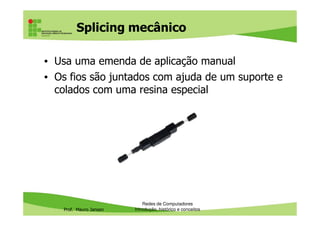 Fibra Optica
Multimodo x Monomodo
Multimodo ou MMF (multimode
fiber)
Monomodo ou SMF (Singlemode
fiber)
Núcleo mais espesso (62.5 microns) e
casca de 125 microns
Núcleo mais fino (8 a 10 microns) e
casca de 125 microns
Mais baratas Custo elevado
Instalação mais simples devido à maior Manuseio difícil
Prof. Mauro Jansen
Instalação mais simples devido à maior
espessura
Manuseio difícil
Permite usar lasers ou LEDs Uso apenas com lasers, devido à pouca
espessura da fibra
Voltadas apenas para curta distância
(550m no gigabit Ethernet e 300m no
10 Gb), devido à maior atenuação do
sinal luminoso
Voltadas para longas distâncias (até 80
Km no padrão 10 Gb)
Redes de Computadores
Cabeamento
 