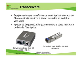 Vantagens e desvantagens da
fibra óptica
Vantagens Desvantagens
Imunidade a interferências
eletromagnéticas
Fragillidade dos cabos sem
encapsulamento
Maior capacidade de transmissão, a
grandes distâncias e com menor
quantidade de repetidores
Custo elevado, apesar da fartura
de matéria-prima
Prof. Mauro Jansen
Redes de Computadores
Cabeamento
quantidade de repetidores
Maior durabilidade comparada com
os fios de cobre
Como os cabos de par trançado suportam até 10 G bits, só é
vantagem usar fibra óptica onde os 100m máximos do par
trançado não são suficientes e o uso de switches ou
repetidores para estender o sinal não é viável ou está em
curso uma migração para fibra óptica a longo prazo
 