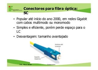Conectores para fibra óptica:
SC
• Popular até início do ano 2000, em redes Gigabit
com cabos multimodo ou monomodo
• Simples e eficiente, porém perde espaço para o
LC
• Desvantagem: tamanho avantajado
Prof. Mauro Jansen
• Desvantagem: tamanho avantajado
Redes de Computadores
Cabeamento
 