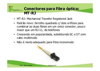 Conectores para fibra óptica:
MT-RJ
• MT-RJ: Mechanical Transfer Registered Jack
• Padrão novo: ferrolho quadrado c/ dois orifícios para
combinar as duas fibras em um único conector, pouco
maior que um RJ-11, de telefones
• Crescendo em popularidade, substituindo SC e ST com
Prof. Mauro Jansen
• Crescendo em popularidade, substituindo SC e ST com
cabo multimodo
• Não é muito adequado para fibra monomodo
Redes de Computadores
Cabeamento
 