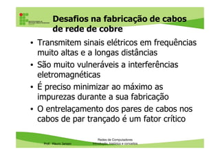 Tipos de cabos de rede
• Cabos de cobre
– Coaxiais: usados em antenas para redes
wireless e algumas redes antigas
– Par trançado: os mais comuns
Prof. Mauro Jansen
• Fibra óptica: usados principalmente em
links de longa distância
Redes de Computadores
Cabeamento
 