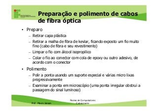 Preparação e polimento de cabos
de fibra óptica
• Preparo
– Retirar capa plástica
– Retirar a malha de fibra de kevlar, ficando exposto um fio muito
fino (cabo de fibra e seu revestimento)
– Limpar o fio com álcool isopropilico
– Colar o fio ao conector com cola de epoxy ou outro adesivo, de
Prof. Mauro Jansen
– Colar o fio ao conector com cola de epoxy ou outro adesivo, de
acordo com o conector
• Polimento
– Polir a ponta usando um suporte especial e várias micro lixas
progressivamente
– Examinar a ponta em microscópio (uma ponta irregular obstrui a
passagem do sinal luminoso)
Redes de Computadores
Cabeamento
 