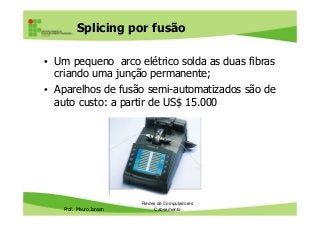 Splicing por fusão
• Um pequeno arco elétrico solda as duas fibras
criando uma junção permanente;
• Aparelhos de fusão semi-automatizados são de
auto custo: a partir de US$ 15.000
Prof. Mauro Jansen
Redes de Computadores
Cabeamento
 