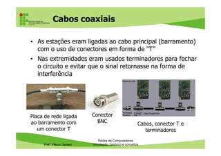 Cabos coaxiais – estrutura
• Cabos cilíndricos com um fio rígido como núcleo central,
envolto por um isolante plástico, uma malha de
blindagem externa e a capa externa
Prof. Mauro Jansen
• Quanto mais grosso o cabo e a camada de blindagem,
maior é o isolamento e maior a distância a que permite
transmitir os sinais
Informática Básica –
Internet8
Cabo coaxial
Conbector BNC
 