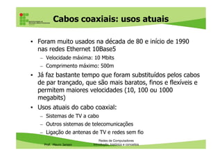 Cabos coaxiais
• As estações eram ligadas ao cabo principal (barramento)
com o uso de conectores em forma de “T”
• Nas extremidades eram usados terminadores para fechar
o circuito e evitar que o sinal retornasse na forma de
interferência
Prof. Mauro Jansen
Redes de Computadores
Cabeamento
Placa de rede ligada
ao barramento com
um conector T
Conector
BNC Cabos, conector T e
terminadores
 