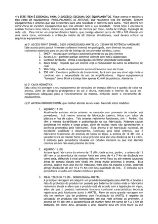 4º) ESTE ITEM É ESSENCIAL PARA O SUCESSO: ESCOLHA DOS EQUIPAMENTOS. Fique atento e escolha o
tipo certo de equipamento (PRINCIPALMENTE AS ANTENAS) que realmente irão lhe atender. Existem
equipamentos e antenas que são excelentes para uma realidade e terríveis para outra. Você deverá ter
consciência de escolher equipamentos que irão atender bem à sua realidade. Nesta hora é necessário
analisar fatores como relevo, distâncias, quantidade de clientes por torre, média de tráfego, topologia de
rede, etc. Para iniciar um empreendimento básico, que consiga atender cerca de 100 a 120 clientes em
uma única torre, estimando a utilização média de 60 clientes simultâneos, você deverá utilizar os
seguintes equipamentos:

       a) 01 ACCESS POINT ZINWELL G120 (HOMOLOGADO ANATEL) C/ 250 MW DE POTÊNCIA HARDWARE
       Este access point possui firmware (software interno) em português, com diversos recursos
       realmente essenciais para o controle de tráfego de um provedor wireless, como:
                   1. DHCP – recurso que configura automaticamente os Ips dos clientes
                   2. Access List – permite acessar somente clientes com MACs cadastradas
                   3. Controle de Banda – limita a navegação conforme velocidade contratada
                   4. Block Relay – impede que um cliente veja o computador do outro no ambiente de
                       rede
                   5. Watchdog – reseta o equipamento automaticamente caso ele trave
                   6. 250 mW – Excelente potência de transmissão, fará com que seu sinal seja forte e
                       contínuo sem a necessidade do uso de amplificadores. Alguns equipamentos
                       “famosos” como Dlink e Linksys têm apenas 42 mW de potência. Atente-se !

       b) 01 CAIXA HERMÉTICA
       Esta caixa irá proteger o seu equipamento de variações de energia elétrica e quedas de raios na
       antena, além de abrigá-lo protegendo-o do sol e chuva, mantendo o interior da caixa em
       temperatura adequada para o funcionamento do mesmo, evitando assim o travamento do
       equipamento.

       c) 01 ANTENA OMNIDIRECIONAL que melhor atende ao seu caso, havendo estes modelos:

                   1. AQUÁRIO 12 dBi
                      Atualmente existem várias antenas no mercado com promessa de atender aos
                      provedores. Até mesmo antenas de fabricação caseira, feitas com tubos de
                      plástico e fios de cobre. Tais antenas realmente funcionam, sim ! Porém, não
                      têm a mesma durabilidade e padronização na sua fabricação. Podendo causar
                      problemas em médio e longo prazo, além de muitas vezes não apresentarem a
                      potência prometida pelo fabricante. Esta antena é de fabricação nacional, de
                      excelente qualidade e desempenho, fabricada pela Ideal Antenas, que é
                      fabricante tradicional de antenas de todos os tipos. A antena de 12 dBi tem a
                      característica de manter forte o sinal próximo dela até uma distância de 3 a 4 Km.
                      É indicada para provedores situados em cidades menores ou que irão atender
                      clientes em um raio mais próximo da torre.

                   2. AQUÁRIO 15 dBi
                      Antena igual fabricante da antena de 12 dBi citada acima, porém, a antena de 15
                      dBi tem a característica de manter forte em torno de 4 a 7 Km de distância em
                      torno dela, deixando o sinal próximo dela em nível fraco ou até mesmo causando
                      áreas de sombra (locais sem sinal) em áreas muito próximas à antena. Esta
                      antena, quanto mais alto ela for instalada, mais alto ela espalha o sinal, podendo
                      atingir distâncias de até 10 a 15 Km com boa qualidade de link. É indicada para
                      provedores situados em cidades médias e grandes.

                   3. IDEAL TELECOM 15 dBi – HOMOLOGADA ANATEL
                      A principal vantagem em adquirir um produto homologado pela ANATEL é devido o
                      fato do protótipo do produto ter passado por baterias de testes onde o fabricante
                      realmente atesta e afere que o produto está de acordo com a legislação em vigor,
                      além de que o produto realmente funciona conforme características técnicas
                      registradas pelo fabricante junto à ANATEL. Além de outra grande vantagem em
                      não ter nenhum tipo de problema com fiscalização da ANATEL à respeito da
                      utilização de produtos não homologados em sua rede privada ou provedor. A
                      antena de 15 dBi tem a característica de manter forte em torno de 4 a 7 Km de
                      distância em torno dela, deixando o sinal próximo dela em nível fraco ou até
 