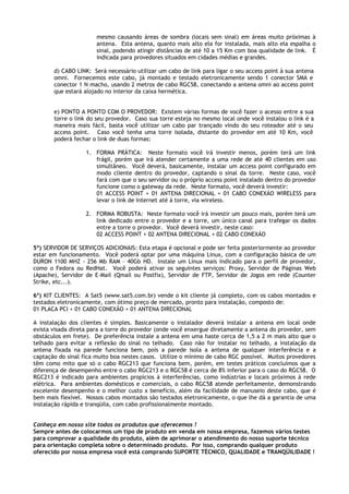 mesmo causando áreas de sombra (locais sem sinal) em áreas muito próximas à
                       antena. Esta antena, quanto mais alto ela for instalada, mais alto ela espalha o
                       sinal, podendo atingir distâncias de até 10 a 15 Km com boa qualidade de link. É
                       indicada para provedores situados em cidades médias e grandes.

       d) CABO LINK: Será necessário utilizar um cabo de link para ligar o seu access point à sua antena
       omni. Fornecemos este cabo, já montado e testado eletronicamente sendo 1 conector SMA e
       conector 1 N macho, usando 2 metros de cabo RGC58, conectando a antena omni ao access point
       que estará alojado no interior da caixa hermética.


       e) PONTO A PONTO COM O PROVEDOR: Existem várias formas de você fazer o acesso entre a sua
       torre o link do seu provedor. Caso sua torre esteja no mesmo local onde você instalou o link é a
       maneira mais fácil, basta você utilizar um cabo par trançado vindo do seu roteador até o seu
       access point. Caso você tenha uma torre isolada, distante do provedor em até 10 Km, você
       poderá fechar o link de duas formas:

                   1. FORMA PRÁTICA: Neste formato você irá investir menos, porém terá um link
                      frágil, porém que irá atender certamente a uma rede de até 40 clientes em uso
                      simultâneo. Você deverá, basicamente, instalar um access point configurado em
                      modo cliente dentro do provedor, captando o sinal da torre. Neste caso, você
                      fará com que o seu servidor ou o próprio access point instalado dentro do provedor
                      funcione como o gateway da rede. Neste formato, você deverá investir:
                      01 ACCESS POINT + 01 ANTENA DIRECIONAL + 01 CABO CONEXÁO WIRELESS para
                      levar o link de Internet até à torre, via wireless.

                   2. FORMA ROBUSTA: Neste formato você irá investir um pouco mais, porém terá um
                      link dedicado entre o provedor e a torre, um único canal para trafegar os dados
                      entre a torre o provedor. Você deverá investir, neste caso:
                      02 ACCESS POINT + 02 ANTENA DIRECIONAL + 02 CABO CONEXÁO

5º) SERVIDOR DE SERVIÇOS ADICIONAIS: Esta etapa é opcional e pode ser feita posteriormente ao provedor
estar em funcionamento. Você poderá optar por uma máquina Linux, com a configuração básica de um
DURON 1100 MHZ - 256 Mb RAM – 40Gb HD. Instale um Linux mais indicado para o perfil de provedor,
como o Fedora ou RedHat. Você poderá ativar os seguintes serviços: Proxy, Servidor de Páginas Web
(Apache), Servidor de E-Mail (Qmail ou Postfix), Servidor de FTP, Servidor de Jogos em rede (Counter
Strike, etc...).

6º) KIT CLIENTES: A Sat5 (www.sat5.com.br) vende o kit cliente já completo, com os cabos montados e
testados eletronicamente, com ótimo preço de mercado, pronto para instalação, composto de:
01 PLACA PCI + 01 CABO CONEXÃO + 01 ANTENA DIRECIONAL

A instalação dos clientes é simples. Basicamente o instalador deverá instalar a antena em local onde
exista visada direta para a torre do provedor (onde você enxergue diretamente a antena do provedor, sem
obstáculos em frete). De preferência instale a antena em uma haste cerca de 1,5 a 2 m mais alto que o
telhado para evitar a reflexão do sinal no telhado. Caso não for instalar no telhado, a instalação da
antena fixada na parede funciona bem, pois a parede isola a antena de qualquer interferência e a
captação do sinal fica muito boa nestes casos. Utilize o mínimo de cabo RGC possível. Muitos provedores
têm como mito que só o cabo RGC213 que funciona bem, porém, em testes práticos concluímos que a
diferença de desempenho entre o cabo RGC213 e o RGC58 é cerca de 8% inferior para o caso do RGC58. O
RGC213 é indicado para ambientes propícios à interferências, como indústrias e locais próximos à rede
elétrica. Para ambientes domésticos e comerciais, o cabo RGC58 atende perfeitamente, demonstrando
excelente desempenho e o melhor custo x benefício, além da facilidade de manuseio deste cabo, que é
bem mais flexível. Nossos cabos montados são testados eletronicamente, o que lhe dá a garantia de uma
instalação rápida e tranqüila, com cabo profissionalmente montado.


Conheça em nosso site todos os produtos que oferecemos !
Sempre antes de colocarmos um tipo de produto em venda em nossa empresa, fazemos vários testes
para comprovar a qualidade do produto, além de aprimorar o atendimento do nosso suporte técnico
para orientação completa sobre o determinado produto. Por isso, comprando qualquer produto
oferecido por nossa empresa você está comprando SUPORTE TÉCNICO, QUALIDADE e TRANQÜILIDADE !
 