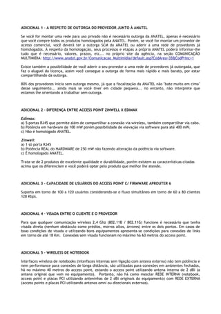 ADICIONAL 1 – A RESPEITO DE OUTORGA DO PROVEDOR JUNTO À ANATEL

Se você for montar uma rede para uso privado não é necessário outorga da ANATEL, apenas é necessário
que você compre todos os produtos homologados pela ANATEL. Porém, se você for montar um provedor de
acesso comercial, você deverá ter a outorga SCM da ANATEL ou aderir a uma rede de provedores já
homologados. A respeito da homologação, seus processos e etapas a própria ANATEL poderá informar-lhe
tudo que é necessário, valores, prazos, etc... no próprio site da agência, na seção COMUNICAÇÃO
MULTIMIDIA: http://www.anatel.gov.br/Comunicacao_Multimidia/default.asp?CodArea=33&CodPrinc=1

Existe também a possibilidade de você aderir o seu provedor a uma rede de provedores já outorgada, que
faz o aluguel da licença, assim você consegue a outorga de forma mais rápido e mais barato, por estar
compartilhando da outorga.

80% dos provedores inicia sem outorga mesmo, já que a fiscalização da ANATEL não "bate muito em cima"
desse seguimento... ainda mais se você tiver em cidade pequena... no entanto, não interprete que
estamos lhe orientando a trabalhar sem outorga.



ADICIONAL 2 – DIFERENÇA ENTRE ACCESS POINT ZINWELL X EDIMAX

Edimax:
a) 5 portas RJ45 que permite além de compartilhar a conexão via wireless, também compartilhar via cabo.
b) Potência em hardware de 100 mW porém possibilidade de elevação via software para até 400 mW.
c) Não é homologado ANATEL.

Zinwell:
a) 1 só porta RJ45
b) Potência REAL do HARDWARE de 250 mW não fazendo alteração da potência via software.
c) É homologado ANATEL.

Trata-se de 2 produtos de excelente qualidade e durabilidade, porém existem as características citadas
acima que os diferenciam e você poderá optar pelo produto que melhor lhe atende.



ADICIONAL 3 – CAPACIDADE DE USUÁRIOS DO ACCESS POINT C/ FIRMWARE APROUTER 6

Suporta em torno de 100 a 120 usuários considerando-se o fluxo simultâneo em torno de 60 a 80 clientes
128 Kbps.



ADICIONAL 4 – VISADA ENTRE O CLIENTE E O PROVEDOR

Para que qualquer comunicação wireless 2,4 Ghz (802.11B / 802.11G) funcione é necessário que tenha
visada direta (nenhum obstáculo como prédios, morros altos, árvores) entre os dois pontos. Em casos de
boas condições de visada e utilizando bons equipamentos apresenta-se condições para conexões de links
em torno de até 18 Km. Conexões sem visada funcionam no máximo há 60 metros do access point.



ADICIONAL 5 – WIRELESS DE NOTEBOOK

Interfaces wireless de notebooks (interfaces internas sem ligação com antena externa) não tem potência e
nem performance para conexões de longa distância, são utilizadas para conexões em ambientes fechados,
há no máximo 40 metros do access point, estando o access point utilizando antena interna de 2 dBi (a
antena original que vem no equipamento). Portanto, não há como mesclar REDE INTERNA (notebook,
access point e placas PCI utilizando anteninhas de 2 dBi originais do equipamento) com REDE EXTERNA
(access points e placas PCI utilizando antenas omni ou direcionais externas).
 