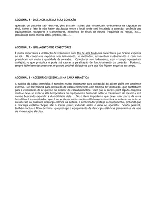 ADICIONAL 6 – DISTÂNCIA MÁXIMA PARA CONEXÃO

Questões de distância são relativas, pois existem fatores que influenciam diretamente na captação do
sinal, como o fato de não haver obstáculos entre o local onde será instalado a conexão, potência dos
equipamentos receptores e transmissores, existência de sinais de mesma freqüência na região, etc...
(obstáculos como morros altos, prédios, etc...).



ADICIONAL 7 – ISOLAMENTO DOS CONECTORES

É muito importante a utilização de isolamento com fita de alta fusão nos conectores que ficarão expostos
ao sol. Os conectores expostos sem isolamento, se molhados, apresentam curto-circuito e com isso
prejudicam em muito a qualidade da conexão. Conectores sem isolamento, com o tempo apresentam
oxidação, o que prejudica e pode até causar a paralisação de funcionamento da conexão. Portanto,
sempre isole bem os conectores e quando possível abrigue-os para que não fiquem expostos ao tempo.



ADICIONAL 8 – ACESSÓRIOS ESSENCIAIS NA CAIXA HERMÉTICA

A escolha da caixa hermética é também muito importante para utilização do access point em ambiente
externo. Dê preferência para utilização de caixas herméticas com sistema de ventilação, que contribuem
para a eliminação do ar quente no interior da caixa hermética, visto que o access point ligado esquenta
muito e deve-se evitar a alta temperatura do equipamento buscando evitar o travamento do mesmo e até
mesmo buscando expandir a durabilidade dele. Outro item importante que deve fazer parte da caixa
hermética é o centelhador, que é um protetor contra surtos elétricos provenientes da antena, ou seja, se
caí um raio ou qualquer descarga elétrica na antena, o centelhador protege o equipamento, evitando que
a descarga elétrica chegue até o access point, evitando assim o dano ao aparelho. Sendo possível,
também inclua o filtro de linha, que protege o equipamento de descargas elétricas provenientes da rede
de alimentação elétrica.
 