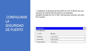 CONFIGURAR
LA
SEGURIDAD
DE PUERTO
• Establecer la dirección IP de la PC2 en 172.17.99.32 con una
máscara de subred 255.255.255.0 y un-Gateway
predeterminado de 172.17.99.1. No hay que conectar aún esta
PC al switch.
 