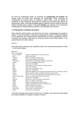 No modo de configuração global, os comandos de configuração de contexto são
usados antes da maioria dos comandos de configuração. Estes comandos de
configuração de contexto dizem ao roteador o tópico sobre o qual se digitará os
comandos. E mais importante: eles dizem ao roteador que comandos listar quando se
solicita ajuda. Afinal, a principal finalidade destes contextos é tornar a ajuda on-line mais
prática e simples para o usuário. O comando interface, por exemplo, é um comando de
configuração de contexto bastante utilizado e será abordado mais à frente.

1.4.2 Navegando na Interface de Usuário

Como descrito anteriormente, uma das formas de iniciar a configuração do roteador é
efetuar um boot no roteador e responder as perguntas do System Configuration Dialog,
outra é responder “No” à pergunta quer será feita logo no início ou pressionar CTRL+C
e quando isto acontece, você entra no modo de usuário (User EXEC Mode), e seu
prompt ficará como mostra abaixo:

Router>

Para saber quais comandos são suportados neste modo você poderá pressionar a tecla
?, como mostra abaixo:

Router>?
Exec commands:
 access-enable         Create a temporary Access-List entry
 clear                 Reset functions
 connect               Open a terminal connection
 disable               Turn off privileged commands
 disconnect            Disconnect an existing network connection
 enable                Turn on privileged commands
 exit                  Exit from the EXEC
 help                  Description of the interactive help system
 lock                  Lock the terminal
 login                 Log in as a particular user
 logout                Exit from the EXEC
 mrinfo                Request neighbor and version information from a multicast router
 mstat                 Show statistics after multiple multicast traceroutes
 mtrace                Trace reverse multicast path from destination to source
 name-connection       Name an existing network connection
 ping                  Send echo messages
 resume                Resume an active network connection
 rlogin                Open an rlogin connection
 show                  Show running system information
 systat                Display information about terminal lines
 telnet                Open a telnet connection
 terminal              Set terminal line parameters
 traceroute            Trace route to destination
 where                 List active connections

A lista de comandos pode variar de acordo com o roteador, mas a forma de exibir ajuda
por modo de trabalho no roteador é sempre a mesma.
 