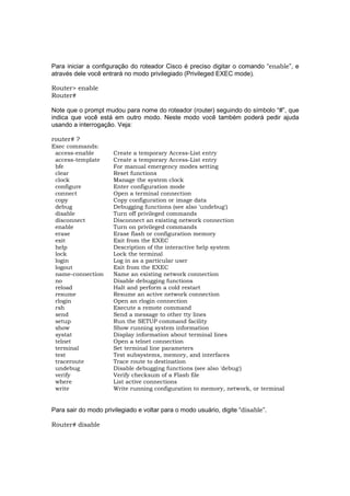 Para iniciar a configuração do roteador Cisco é preciso digitar o comando “enable”, e
através dele você entrará no modo privilegiado (Privileged EXEC mode).

Router> enable
Router#

Note que o prompt mudou para nome do roteador (router) seguindo do símbolo “#”, que
indica que você está em outro modo. Neste modo você também poderá pedir ajuda
usando a interrogação. Veja:

router# ?
Exec commands:
 access-enable        Create a temporary Access-List entry
 access-template      Create a temporary Access-List entry
 bfe                  For manual emergency modes setting
 clear                Reset functions
 clock                Manage the system clock
 configure            Enter configuration mode
 connect              Open a terminal connection
 copy                 Copy configuration or image data
 debug                Debugging functions (see also 'undebug')
 disable              Turn off privileged commands
 disconnect           Disconnect an existing network connection
 enable               Turn on privileged commands
 erase                Erase flash or configuration memory
 exit                 Exit from the EXEC
 help                 Description of the interactive help system
 lock                 Lock the terminal
 login                Log in as a particular user
 logout               Exit from the EXEC
 name-connection      Name an existing network connection
 no                   Disable debugging functions
 reload               Halt and perform a cold restart
 resume               Resume an active network connection
 rlogin               Open an rlogin connection
 rsh                  Execute a remote command
 send                 Send a message to other tty lines
 setup                Run the SETUP command facility
 show                 Show running system information
 systat               Display information about terminal lines
 telnet               Open a telnet connection
 terminal             Set terminal line parameters
 test                 Test subsystems, memory, and interfaces
 traceroute           Trace route to destination
 undebug              Disable debugging functions (see also 'debug')
 verify               Verify checksum of a Flash file
 where                List active connections
 write                Write running configuration to memory, network, or terminal


Para sair do modo privilegiado e voltar para o modo usuário, digite “disable”.

Router# disable
 