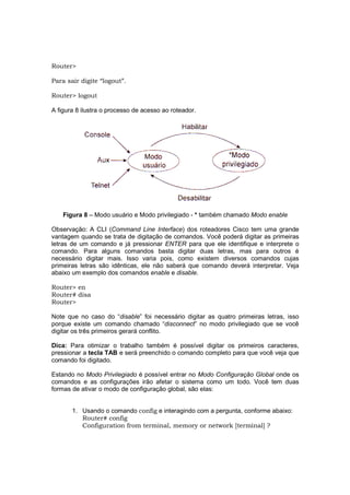 Router>

Para sair digite “logout”.

Router> logout

A figura 8 ilustra o processo de acesso ao roteador.




    Figura 8 – Modo usuário e Modo privilegiado - * também chamado Modo enable

Observação: A CLI (Command Line Interface) dos roteadores Cisco tem uma grande
vantagem quando se trata de digitação de comandos. Você poderá digitar as primeiras
letras de um comando e já pressionar ENTER para que ele identifique e interprete o
comando. Para alguns comandos basta digitar duas letras, mas para outros é
necessário digitar mais. Isso varia pois, como existem diversos comandos cujas
primeiras letras são idênticas, ele não saberá que comando deverá interpretar. Veja
abaixo um exemplo dos comandos enable e disable.

Router> en
Router# disa
Router>

Note que no caso do “disable” foi necessário digitar as quatro primeiras letras, isso
porque existe um comando chamado “disconnect” no modo privilegiado que se você
digitar os três primeiros gerará conflito.

Dica: Para otimizar o trabalho também é possível digitar os primeiros caracteres,
pressionar a tecla TAB e será preenchido o comando completo para que você veja que
comando foi digitado.

Estando no Modo Privilegiado é possível entrar no Modo Configuração Global onde os
comandos e as configurações irão afetar o sistema como um todo. Você tem duas
formas de ativar o modo de configuração global, são elas:


       1. Usando o comando config e interagindo com a pergunta, conforme abaixo:
          Router# config
          Configuration from terminal, memory or network [terminal] ?
 