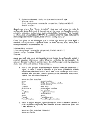 2. Digitando o comando config com o parâmetro terminal, veja:
          Router# config
          Enter configuration commands, one per line. End with CNTL/Z
          Router (config)#

Quando seu prompt ficar “Router (config)#” indica que você entrou no modo de
configuração global. Este modo é chamado de running-config (configuração corrente),
pois serão exibidas as configurações atualmente ajustadas no roteador. Para visualizar
as informações armazenadas em NVRAM é necessário entrar no modo startup-config
(configuração de inicialização) através do comando “config memory”.

Como você pode ver na mensagem que é exibida logo depois que você digita o
comando “config terminal” é possível voltar um nível; no caso atual, voltar para o
modo privilegiado, é só pressionar CTRL+Z.

Router# config terminal
Enter configuration commands, one per line, End with CNTL/Z
Router (config)# Pressione CTRL+Z
Router#

Agora que você esta na de configuração terminal (modo de configuração global) é
possível visualizar informações sobre diferentes contextos de configurações do
roteador. Comece visualizando as informações das interfaces; para isso siga os passos
abaixo para entrar neste contexto de configurações.

       1. Você já sabe que para exibir informações de ajuda basta usar o comando “?”
          Agora, se você já sabe o comando e quer quais parâmetros existem
          disponíveis para este comando, então você usa a sintaxe tipo: comando ?.
          Ao fazer isso, você está pedindo ajuda sobre os parâmetros do comando.
          Veja no caso do comando interface.

          router(config)# interface ?
          Async                     Async interface
          BVI                       Bridge-Group Virtual Interface
          Dialer                    Dialer interface
          Ethernet                  IEEE 802.3
          Group-Async               Async Group interface
          Lex                       Lex interface
          Loopback                  Loopback interface
          Null                      Null interface
          Serial                    Serial
          Tunnel                    Tunnel interface
          Virtual-Template          Virtual Template interface

       2. Vistas as opções de ajuda, agora você deverá entrar na interface Ethernet 0
          (que é a primeira disponível). Esta interface é aquela na qual vai ligar a sua
          LAN – Rede Local.

          router(config)# interface Ethernet 0
          router(config-if)#
 