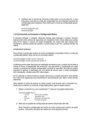 3. Verifique que o prompt de comando mudou para router(config-if)#, o que
          indica que você está no modo de configuração de uma interface (contexto de
          configuração para interface). Para voltar para o modo de configuração global,
          digite exit.

          router(config-if)# exit
          router(config)#

1.4.3 Conhecendo os Comandos e Configuração Básica

É possível proteger o roteador utilizando senhas para restringir o acesso. Existem
basicamente cinco senhas de segurança em roteadores Cisco. Duas delas são usadas
para tornar seguro o acesso ao modo privilegiado. As outras três são usadas para
configurar o acesso à porta de console, à porta auxiliar e por fim o acesso remoto via
Telnet.

ATRIBUINDO SENHAS

Para atribuir a senha para acesso ao modo privilegiado é necessário entrar no modo de
configuração global. Após usa-se os comandos abaixo:

router(config)# enable secret senha_X
router(config)# enable password senha_Y

A diferença entre estes dois tipos de habilitação de senha é que o enable secret salva a
senha na forma “criptografada não reversível” não permitindo a visualização da mesa
quando o comando de mostrar configuração corrente for acionado. No caso do enable
password é apenas a habilitação de uma senha de acesso para o modo privilegiado
sem criptografia, utilizada para IOS mais antigos.

Se for utilizada a mesma senha do enable secret para o enable password, será exibida
por motivos de segurança uma advertência e recomendando que sejam usada senhas
diferentes.

Para habilitar a senha de acesso ao modo usuário você deverá usar o comando line.
Desta forma, estando no modo de configuração global, siga os passos abaixo:

   1. Digite o comando line com o parâmetro “?” para ver as opções disponíveis:

       router(config)# line ?
              <0-22>         First Line number
              aux            Auxiliary line
              console        Primary terminal line
              vty            Virtual terminal

   2. Note que as opções de configuração de senhas disponíveis são três:

       AUX: Permite a configuração da senha no modo usuário para acesso via porta
       auxiliar . Esta porta não pode ser usada com uma segunda console.
 