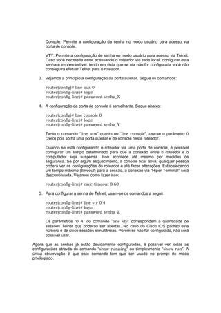 Console: Permite a configuração da senha no modo usuário para acesso via
      porta de console.

      VTY: Permite a configuração de senha no modo usuário para acesso via Telnet.
      Caso você necessite estar acessando o roteador via rede local, configurar esta
      senha é imprescindível, tendo em vista que se ela não for configurada você não
      conseguirá efetuar Telnet para o roteador.

   3. Vejamos a princípio a configuração da porta auxiliar. Segue os comandos:

      router(config)# line aux 0
      router(config-line)# login
      router(config-line)# password senha_X

   4. A configuração da porta de console é semelhante. Segue abaixo:

      router(config)# line console 0
      router(config-line)# login
      router(config-line)# password senha_Y

      Tanto o comando “line aux” quanto no “line console”, usa-se o parâmetro 0
      (zero) pois só há uma porta auxiliar e de console neste roteador.

      Quando se está configurando o roteador via uma porta de console, é possível
      configurar um tempo determinado para que a conexão entre o roteador e o
      computador seja suspensa. Isso acontece até mesmo por medidas de
      segurança. Se por algum esquecimento, a console ficar ativa, qualquer pessoa
      poderá ver as configurações do roteador e até fazer alterações. Estabelecendo
      um tempo máximo (timeout) para a sessão, a conexão via “Hiper Terminal” será
      descontinuada. Vejamos como fazer isso:

      router(config-line)# exec-timeout 0 60

   5. Para configurar a senha de Telnet, usam-se os comandos a seguir:

      router(config-line)# line vty 0 4
      router(config-line)# login
      router(config-line)# password senha_Z

      Os parâmetros “0 4” do comando ”line vty” correspondem a quantidade de
      sessões Telnet que poderão ser abertas. No caso do Cisco IOS padrão este
      número é de cinco sessões simultâneas. Porém se não for configurado, não será
      possível usar.

Agora que as senhas já estão devidamente configuradas, é possível ver todas as
configurações através do comando “show running” ou simplesmente “show run”. A
única observação é que este comando tem que ser usado no prompt do modo
privilegiado.
 