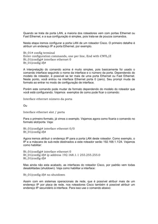 Quando se trata de porta LAN, a maioria dos roteadores vem com portas Ethernet ou
Fast Ethernet, e a sua configuração é simples, pois trata-se de poucos comandos.

Nesta etapa iremos configurar a porta LAN de um roteador Cisco. O primeiro detalhe é
atribuir um endereço IP a porta Ethernet, por exemplo.

Rt_01# config terminal
Enter configuration commands, one per line, End with CNTL/Z
Rt_01(config)# interface ethernet 0
Rt_01(config-if)#

A interpretação do comando acima é muito simples, pois basicamente foi usado o
comando interface seguindo o nome da interface e o número da porta. Dependendo do
modelo de roteador, é possível se ter mais de uma porta Ethernet ou Fast Ethernet.
Neste ponto, você entrou na interface Ethernet porta 0 (zero). Seu prompt muda de
formato ao entrar no modo de configuração de interface.

Porém este comando pode mudar de formato dependendo do modelo do roteador que
você está configurando. Vejamos exemplos de como pode ficar o comando:

Interface ethernet número da porta

Ou

Interface ethernet slot / porta

Para o primeiro formato, já vimos o exemplo. Vejamos agora como ficaria o comando no
formato slot/porta. Veja:

Rt_01(config)# interface ethernet 0/0
Rt_01(config-if)#

Agora iremos atribuir o endereço IP para a porta LAN deste roteador. Como exemplo, o
IP e a máscara de sub-rede destinados a este roteador serão 192.168.1.1/24. Vejamos
como habilitar:

Rt_01(config)# interface ethernet 0
Rt_01(config-if)# ip address 192.168.1.1 255.255.255.0
Rt_01(config-if)#

Mas ainda não esta acabado, as interfaces do roteador Cisco, por padrão vem todas
desabilitadas (shutdown). Veja como habilitar a interface:

Rt_01(config-if)# no shutdown

Assim com em sistemas operacionais de rede, que é possível atribuir mais de um
endereço IP por placa de rede, nos roteadores Cisco também é possível atribuir um
endereço IP secundário à interface. Para isso use o comando abaixo:
 