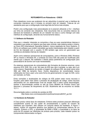 ROTEAMENTO em Roteadores - CISCO

Para roteadores novos que acabaram de ser adquiridos é possível usar a interface de
comandos interativos que é iniciada no primeiro boot do roteador. Trata-se de um
assistente para que a configuração inicial seja feita de forma mais simples.

Porém uma configuração mais personalizada só é possível utilizando a CLI - interface
por linha de comando dos roteadores. Este documento trás os conceitos básicos da
estrutura de hardware e software de um roteador da Cisco e como interagir com esta
interface de configuração, ativando seu funcionamento básico.

1.1 Software do Roteador

Para que o roteador interprete os comandos e faça as suas características básicas é
necessário que exista um sistema que faça este controle; este sistema existe e chama-
se Cisco IOS (Internetwork Operating System), marca registrada da Cisco Systems. O
IOS é um software que contém instruções que serão interpretadas pelo roteador a partir
da CLI de interação com o usuário. O IOS também age como um gerenciador que
controla as atividades internas do roteador.

Assim como sistemas operacionais de computadores, como o Windows 2000, Windows
XP ou mesmo o Windows 95, o conteúdo do Cisco IOS não pode ser modificado pelo
cliente que o adquire. Na realidade o cliente passa parâmetros de configuração para
personalizá-lo de acordo com suas necessidades.

Os sistemas operacionais de computadores são formados de diversos arquivos, como
arquivos SYS, EXE, DLL e etc. No caso do IOS isso não é verdade, ou seja, ele é um
único arquivo. Dependendo da versão a imagem do software IOS, ele pode variar entre
3Mb até 10Mb de tamanho físico. Outros dispositivos de conectividade menos
sofisticados da Cisco usam uma outra forma de gerenciamento no lugar do IOS, como
por exemplo, os Hubs.

Entre correções e atualizações de códigos do IOS podem estar novos recursos e
funções; para saber mais sobre o processo de atualização de código, sobre recursos
adicionados em um determinado nível de revisão IOS e sobre outras terminologias,
acesse a documentação contida no site da Cisco (Boletim de Produto Cisco) que
descreve o processo de lançamento do IOS. Atualmente ele se encontra na versão
12.1.1.

Documentação sobre o controle de versões do IOS:
        http://www.cisco.com/warp/public/cc/pd/iosw/iore/prodlit/537_pp.htm

1.2 Hardware do Roteador

A Cisco produz vários tipos de roteadores. Embora estes produtos possuam diferenças
consideráveis quanto ao seu poder de processamento e quanto ao número de
interfaces que suportam, eles utilizam um conjunto básico de hardware. A Figura 1
abaixo, mostra um esquema genérico que destaca os componentes básicos de um
roteador. Embora a CPU, a quantidade de RAM e ROM, a quantidade e os tipos de
porta de I/O possam ser diferentes de produto para produto, cada roteador possui os
componentes referenciados na figura.
 