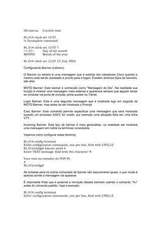 Hh:mm:ss      Current time

Rt_01# clock set 12:07
% Incomplete command

Rt_01# clock set 12:07 ?
<1-31>       Day of the month
MONTH        Month of the year

Rt_01# clock set 12:07 15 July 2002

Configurando Banner (Letreiro):

O Banner ou letreiro é uma mensagem que é exibida nos roteadores Cisco quando o
mesmo está sendo acessado e pronto para o logon. Existem diversos tipos de banners,
são eles:

MOTD Banner: Este banner é conhecido como “Mensagem do Dia”. Na realidade sua
função é mostrar uma mensagem mais extensa e aparecerá sempre que alguém tentar
se conectar via porta de console, porta auxiliar ou Telnet.

Login Banner: Esta é uma segunda mensagem que é mostrada logo em seguida da
MOTD Banner, mas antes de ser mostrado o Prompt.

Exec Banner: Este comando permite especificar uma mensagem que será mostrada
quando um processo EXEC for criado, por exemplo uma ativação feita em uma linha
VTY.

Incoming Banner: Este tipo de banner é mais generalista, na realidade ele mostrará
uma mensagem em todos os terminais conectados.

Vejamos como configurar estes letreiros:

Rt_01# config terminal
Enter configuration commands, one per line, End with CNTL/Z
Rt_01(config)# banner motd #
Enter TEXT message. End with the character ‘#’.

Voce esta no roteador do POP-PL
#
Rt_01(config)#

As sintaxes para os outros comandos de banner são basicamente iguais, o que muda é
apenas aonde a mensagem vai aparecer.

É importante frisar que é possível a remoção desses banners usando o comando “No”
antes do comando padrão. Veja o exemplo:

Rt_01# config terminal
Enter configuration commands, one per line, End with CNTL/Z
 