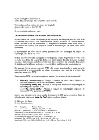 Rt_01(config)# banner exec #
Enter TEXT message. End with the character ‘#’.

Voce esta preste a entrar no modo privilegiado
do roteador central do POP–PL
#
Rt_01(config)# no banner exec

1.4.4 Mantendo Backup dos Arquivos de Configuração

A manutenção de cópias de segurança dos arquivos de configuração e do IOS é de
fundamental importância, pois, eventualmente, devido às falhas de corrente elétrica,
estes arquivos pode ser danificados ou apagados da memória flash. Além disso, a
manutenção de backup dos arquivos facilita a administração de redes com vários
roteadores.

O admistrador de rede possui várias possibilidades de realização de cópias de
segurança, uma delas é o TFTP.

O ideal é existir uma rede segregada dedicada para a função de gerência de rede, onde
se inclui a gerência da segurança. Esta deve estar isolada da rede de dados e prover
canais de comunicação out-of-band. No caso de necessidade de utilização dos canais
de dados para funções de gerência, é recomendável a utilização de canais seguros.

De qualquer forma, como o serviço TFTP não requer autenticação, é extremamente
recomendável a implementação de algum mecanismo que controle a origem das
conexões ao servidor TFTP.

Os comandos TFTP para realizar cópia de segurança e atualização de arquivos são:

   •   copy tftp running-config - Configura o roteador de forma direta, copiando os
       arquivos do servidor TFTP para a DRAM do roteador.
   •   copy startup-config tftp - Realiza o backup dos arquivos de inicialização da
       NVRAM para o servidor TFTP.
   •   copy tftp startup-config - Atualiza o arquivo de inicialização, copiando do
       servidor TFTP e gravando na NVRAM.

Assim, para carregar uma nova versão da imagem do IOS para a memória flash do
roteador, use o comando copy tftp flash, como mostrado abaixo:

Rt-02# copy tftp flash
System flash directory:

File   Length          Name/status
1      4171336         c4500-j-mz_112-15a.bin
[4171400 bytes used, 22904 available, 4194304 total]
Address or name of remote host [10.1.10.40]? 10.1.10.40
Source file name? c4500-j-mz_112-15a.bin
Destination file name [c4500-j-mz_112-15a.bin]? yes
Accessing file 'c4500-j-mz_112-15a.bin' on 10.1.10.40...
Loading c4500-j-mz_112-15a.bin from 10.1.1.12 (via TokenRing1): [OK]
 