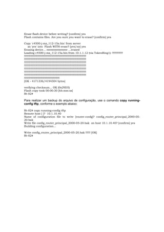 Erase flash device before writing? [confirm] yes
Flash contains files. Are you sure you want to erase? [confirm] yes

Copy 'c4500-j-mz_112-15a.bin' from server
    as 'yes' into Flash WITH erase? [yes/no] yes
Erasing device... eeeeeeeeeeeeeee ...erased
Loading c4500-j-mz_112-15a.bin from 10.1.1.12 (via TokenRing1): !!!!!!!!!!!!!
!!!!!!!!!!!!!!!!!!!!!!!!!!!!!!!!!!!!!!!!!!!!!!!!!!!!!!!!!!!!!!!!!!!!!!!!!!!!!
!!!!!!!!!!!!!!!!!!!!!!!!!!!!!!!!!!!!!!!!!!!!!!!!!!!!!!!!!!!!!!!!!!!!!!!!!!!!!
!!!!!!!!!!!!!!!!!!!!!!!!!!!!!!!!!!!!!!!!!!!!!!!!!!!!!!!!!!!!!!!!!!!!!!!!!!!!!
!!!!!!!!!!!!!!!!!!!!!!!!!!!!!!!!!!!!!!!!!!!!!!!!!!!!!!!!!!!!!!!!!!!!!!!!!!!!!
!!!!!!!!!!!!!!!!!!!!!!!!!!!!!!!!!!!!!!!!!!!!!!!!!!!!!!!!!!!!!!!!!!!!!!!!!!!!!
!!!!!!!!!!!!!!!!!!!!!!!!!!!!!!!!!!!!!!!!!!!!!!!!!!!!!!!!!!!!!!!!!!!!!!!!!!!!!
!!!!!!!!!!!!!!!!!!!!!!!!!!!!!!!!!!!!!!!!!!!!!!!!!!!!!!!!!!!!!!!!!!!!!!!!!!!!!
!!!!!!!!!!!!!!!!!!!!!!!!!!!!!!!!!!!!!!!!!!!!
[OK - 4171336/4194304 bytes]

verifying checksum... OK (0x29D5)
Flash copy took 00:00:30 [hh:mm:ss]
Rt-02#

Para realizar um backup do arquivo de configuração, use o comando copy running-
config tftp, conforme o exemplo abaixo:

Rt-02# copy running-config tftp
Remote host [ ]? 10.1.10.40
Name of configuration file to write [router-confg]? config_router_principal_2000-05-
20.bak
Write file config_router_principal_2000-05-20.bak on host 10.1.10.40? [confirm] yes
Building configuration...

Write config_router_principal_2000-05-20.bak !!!!!! [OK]
Rt-02#
 