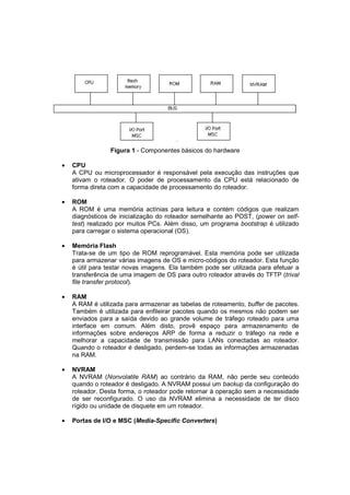 Figura 1 - Componentes básicos do hardware

•   CPU
    A CPU ou microprocessador é responsável pela execução das instruções que
    ativam o roteador. O poder de processamento da CPU está relacionado de
    forma direta com a capacidade de processamento do roteador.

•   ROM
    A ROM é uma memória actínias para leitura e contém códigos que realizam
    diagnósticos de inicialização do roteador semelhante ao POST, (power on self-
    test) realizado por muitos PCs. Além disso, um programa bootstrap é utilizado
    para carregar o sistema operacional (OS).

•   Memória Flash
    Trata-se de um tipo de ROM reprogramável. Esta memória pode ser utilizada
    para armazenar várias imagens de OS e micro-códigos do roteador. Esta função
    é útil para testar novas imagens. Ela também pode ser utilizada para efetuar a
    transferência de uma imagem de OS para outro roteador através do TFTP (trival
    file transfer protocol).

•   RAM
    A RAM é utilizada para armazenar as tabelas de roteamento, buffer de pacotes.
    Também é utilizada para enfileirar pacotes quando os mesmos não podem ser
    enviados para a saída devido ao grande volume de tráfego roteado para uma
    interface em comum. Além disto, provê espaço para armazenamento de
    informações sobre endereços ARP de forma a reduzir o tráfego na rede e
    melhorar a capacidade de transmissão para LANs conectadas ao roteador.
    Quando o roteador é desligado, perdem-se todas as informações armazenadas
    na RAM.

•   NVRAM
    A NVRAM (Nonvolatile RAM) ao contrário da RAM, não perde seu conteúdo
    quando o roteador é desligado. A NVRAM possui um backup da configuração do
    roteador. Desta forma, o roteador pode retornar à operação sem a necessidade
    de ser reconfigurado. O uso da NVRAM elimina a necessidade de ter disco
    rígido ou unidade de disquete em um roteador.

•   Portas de I/O e MSC (Media-Specific Converters)
 