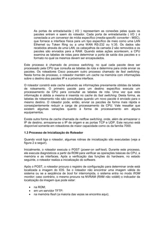As portas de entrada/saída ( I/O ) representam as conexões pelas quais os
       pacotes entram e saem do roteador. Cada porta de entrada/saída ( I/O ) é
       conectada a um conversor de mídia específico (media-specific converter - MSC),
       que fornece a interface física para um tipo específico de meio como uma LAN
       Ethernet ou Token Ring ou a uma WAN RS-232 ou V.35. Os dados são
       recebidos através de uma LAN; os cabeçalhos da camada 2 são removidos e os
       pacotes são enviados para a RAM. Quando estas ações acontecem, a CPU
       examina as tabelas de rotas para determinar a porta de saída dos pacotes e o
       formato no qual os mesmos devem ser encapsulados.

Este processo é chamado de process switching, no qual cada pacote deve ser
processado pela CPU que consulta as tabelas de rota e determina para onde enviar os
pacotes. Os roteadores Cisco possuem outro processo chamado de fast switching.
Nesta forma de processo, o roteador mantém um cache na memória com informações
sobre o destino dos pacotes IP e a próxima interface.

O roteador constrói este cache salvando as informações previamente obtidas da tabela
de roteamento. O primeiro pacote para um destino específico executa um
processamento da CPU para consultar as tabelas de rota. Uma vez que esta
informação é obtida a mesma é inserida no cache do fast switching. Desta forma, as
tabelas de roteamento não são consultadas quando um novo pacote é enviado para o
mesmo destino. O roteador pode, então, enviar os pacotes de forma mais rápida e
conseqüentemente reduzir a carga de processamento da CPU. Vale ressaltar que
existem algumas variações quanto à forma de processamento em alguns
equipamentos.

Existe outra forma de cache chamada de netflow switching, onde, além de armazenar o
IP de destino, armazena-se o IP de origem e as portas TCP e UDP. Este recurso está
disponível somente em roteadores de maior capacidade como os da família 7000.

1.3 Processo de Inicialização do Roteador

Quando você liga o roteador, algumas rotinas de inicialização são executadas (veja a
figura 2 a seguir).

Inicialmente, o roteador executa o POST (power-on self-test). Durante este processo,
ele executa diagnósticos a partir da ROM para verificar as operações básicas da CPU, a
memória e as interfaces. Após a verificação das funções do hardware, no estado
seguinte, o roteador realiza a inicialização do software.

Após o POST, o roteador procura o registro de configuração para determinar onde está
localizada a imagem do IOS. Se o roteador não encontrar uma imagem válida do
sistema ou se a seqüência de boot for interrompida, o sistema entra no modo ROM
monitor; caso contrário, o mesmo procura na NVRAM (RAM não volátil) o indicador da
localização da imagem que pode estar:

   •   na ROM;
   •   em um servidor TFTP;
   •   na memória flash (a maioria das vezes se encontra aqui);
 