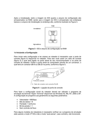 Após a inicialização, tanto a imagem do IOS quanto o arquivo de configuração são
armazemados na RAM, sendo que a imagem do IOS é armazenado nos endereços
baixos e o arquivo de inicialização no endereço alto, conforme ilustrado na Figura 3.




                  Figura 3 - IOS e arquivo de configuração na RAM

1.4 Iniciando a Configuração

Para iniciar esta configuração e ter acesso ao roteador é necessário usar a porta de
console (figura 4) disponível no roteador. Para isso você usará um cabo de console
(figura 5) o qual será ligado na porta serial do seu microcomputador e na porta de
console do roteador. Porém a porta serial do computador precisa de um conversor, o
qual terá um conector DB-9 ou DB-25 na ponta, conforme a figura 5.




                       Figura 4 – Ligação da porta de console

Para fazer a configuração inicial do roteador deverá ser utilizado o programa de
emulação de terminal “Hyper Terminal” disponível nos Windows 9x, Me, NT, 2000 e XP.
A configuração do programa usa geralmente os seguintes parâmetros:

   •   Velocidade = 9600bps
   •   Bits de dados = 8
   •   Paridade = nenhuma
   •   Bit de parada = 1
   •   Sem controle de fluxo

Para alguns modelos de roteadores é necessário verificar se o programa de emulação
está usando o modo VT100 e não o modo “auto-sense”; caso contrário, não funcionará.
 