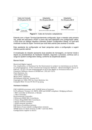 Cabo de Console                  Adaptador                     Adaptador
     RJ-45-para-RJ-45              RJ-45-para-DB-25              RJ-45-para-DB-9




                      Figura 5 – Cabo de Console e adaptadores

Estando com o Hyper Terminal devidamente configurado, ligue o roteador pela primeira
vez, então ele executará o POST e como não será detectada uma configuração válida,
o IOS inicia um diálogo interativo chamado System Configuration Dialog, no qual será
mostrado na tela do Hyper Terminal que você está usando para acessar a console.

Este assistente de configuração vai fazer perguntas sobre a configuração e sugerir
valores quando cabível.

A inicialização do roteador apresenta duas sessões de mensagens, um banner inicial e
depois as características do hardware instalado, seguindo o processo, continua com a
carga do System Configuration Dialog, conforme as seqüências abaixo:

Banner Inicial:

Restricted Rights Legend
Use, duplication, or disclosure by the Government is subject to restrietions as set forth
in subparagraph (c) of the Commercial Computer Softwate - Restricted Rights clause at
FAR sec. 52.227-19 and subparagraph (c) (ii) of the Rights in Technical Data and
Computer Software clause at DFARS sec. 252.227-7013.
Cisco Systems, Inc.
1525 O'Brien Drive
Menlo Park, California
GS Software (GS3-K), Version 9.21
Copyright (c) 1986-1994 by Cisco Systems, Inc.
Compiled Wed 19-Jan-94 06:34 by jyang

Hardware Instalado:

CSC4 (68040) processar with 16384K bytes of memory.
X.25 software, Version 2.0, NET2, BFE and GOSIP compilant. Bridging software.
1 MCI controller (2 Ethernet, 2 Serial).
1 cBus controller.
Environmental Controller.
2 Ethernet/IEEE 802.3 interfaces.
2 Token Ring/IEEE 802.5 interfaces.
2 Serial network interfaces.
1 FDDI network interface.
64K bytes of multibus memory.
64K bytes of non-volatile configuration memory.
4096K bytes of, flash memory on MC+ card (via MCI).
Configuration register is 0x101
 