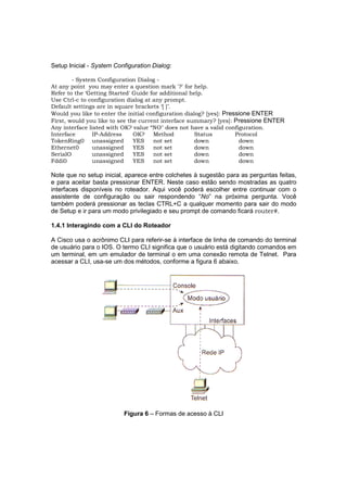 Setup Inicial - System Configuration Dialog:

        - System Configuration Dialog -
At any point you may enter a question mark '?' for help.
Refer to the ‘Getting Started' Guide for additional help.
Use Ctrl-c to confíguration dialog at any prompt.
Default settings are in square brackets ‘[ ]’.
Would you like to enter the initial configuration dialog? [yes]: Pressione ENTER
First, would you like to see the current interface summary? [yes]: Pressione ENTER
Any interface listed with OK? value “NO" does not have a valid confíguration.
Interface      IP-Address      OK?    Method          Status         Protocol
TokenRing0 unassigned          YES    not set         down            down
Ethernet0      unassigned      YES    not set         down            down
SerialO        unassigned      YES    not set         down            down
Fddi0          unassigned      YES    not set         down            down

Note que no setup inicial, aparece entre colchetes à sugestão para as perguntas feitas,
e para aceitar basta pressionar ENTER. Neste caso estão sendo mostradas as quatro
interfaces disponíveis no roteador. Aqui você poderá escolher entre continuar com o
assistente de configuração ou sair respondendo “No” na próxima pergunta. Você
também poderá pressionar as teclas CTRL+C a qualquer momento para sair do modo
de Setup e ir para um modo privilegiado e seu prompt de comando ficará router#.

1.4.1 Interagindo com a CLI do Roteador

A Cisco usa o acrônimo CLI para referir-se à interface de linha de comando do terminal
de usuário para o IOS. O termo CLI significa que o usuário está digitando comandos em
um terminal, em um emulador de terminal o em uma conexão remota de Telnet. Para
acessar a CLI, usa-se um dos métodos, conforme a figura 6 abaixo.




                          Figura 6 – Formas de acesso à CLI
 