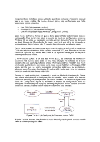 Independente do método de acesso utilizado, quando se configura o roteador é possível
faze-lo de vários modos. Os modos definem como esta configuração será feita.
Vejamos os modos existentes:

   •   User EXEC Mode (Modo Usuário)
   •   Privileged EXEC Mode (Modo Privilegiado)
   •   Global Configuration Mode (Modo de Configuração Global)

Estes modos definem a forma em que se torna possível fazer determinados tipos de
configuração. Para tornar mais claro o conceito de modo de configuração, pense no
Windows 98, ele pode ser carregado no modo Normal, Somente Prompt de Comando
ou Modo Segurança. Dependendo do modo, você terá uma série de comandos e
funcionalidades disponíveis ou não. O conceito de modo aqui é semelhante a este.

Depois de ter acesso ao roteador por algum dos três métodos da figura 6, o usuário da
CLI é colocado inicialmente no Modo usuário, ou modo EXEC, que refere-se ao fato dos
comandos digitados aqui serem executados e de algumas mensagens de respostas
serem apresentadas na tela.

O modo usuário (EXEC) é um dos dois modos EXEC de comandos na interface de
usuário do IOS e pouca coisa pode ser feita nesta situação: na realidade ele é usado
basicamente para fazer alguns testes e listar informações sobre o roteador. Já o modo
privilegiado, que também é conhecido como modo enable (habilitar) ou Privileged EXEC
Mode, permite que se sejam executados comandos poderosos, ou privilegiados
alterando as configurações do roteador. O modo enable recebe este nome por causa do
comando usado para se chegar a tal modo.

Estando no modo privilegiado, é necessário entrar no Modo de Configuração Global,
para alterar efetivamente as configurações do roteador, tendo acesso aos diversos
comandos de configuração específicos para cada contexto. Os comandos digitados no
Modo de Configuração (figura 7) atualizam o arquivo de configuração ativo. As
alterações são movidas para o arquivo de configuração ativo a cada vez que o usuário
pressionar a tecla ENTER e surtem efeito imediatamente pelo roteador.




              Figura 7 – Modo de Configuração Versus os modos EXEC

A figura 7 acima, ilustra a relação entre o modo de configuração global, o modo usuário
EXEC e o modo privilegiado EXEC.
 