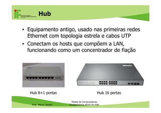 Hub
• Equipamento antigo, usado nas primeiras redes
Ethernet com topologia estrela e cabos UTP
• Conectam os hosts que compõem a LAN,
funcionando como um concentrador de fiação
Prof. Mauro Jansen
Redes de Computadores
Equipamentos ativos da rede
Hub 8+1 portas Hub 16 portas
 