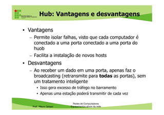 Hub: Vantagens e desvantagens
• Vantagens
– Permite isolar falhas, visto que cada computador é
conectado a uma porta conectado a uma porta do
huob
– Facilita a instalação de novos hosts
Prof. Mauro Jansen
– Facilita a instalação de novos hosts
• Desvantagens
– Ao receber um dado em uma porta, apenas faz o
broadcasting (retransmite para todas as portas), sem
um tratamento inteligente
• Isso gera excesso de tráfego no barramento
• Apenas uma estação poderá transmitir de cada vez
Redes de Computadores
Equipamentos ativos da rede
 