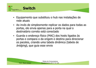 Switch
• Equipamento que substituiu o hub nas instalações de
rede atuais
• Ao invés de simplesmente replicar os dados para todas as
portas, ele envia apenas para a porta na qual o
destinatário correto está conectado
Guarda o endereço físico (MAC) dos hosts ligados às
Prof. Mauro Jansen
• Guarda o endereço físico (MAC) dos hosts ligados às
portas e compara o da origem e destino para direcionar
os pacotes, criando uma tabela dinâmica (tabela de
bridging), que guia esse envio
Redes de Computadores
Equipamentos ativos da rede
 
