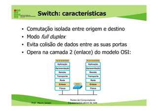 Switch: características
• Comutação isolada entre origem e destino
• Modo full duplex
• Evita colisão de dados entre as suas portas
• Opera na camada 2 (enlace) do modelo OSI:
Prof. Mauro Jansen
Redes de Computadores
Equipamentos ativos da rede
 