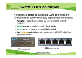 Switch: LED’s indicativos
• No painel ou portas do switch há LED’s que indicam o
funcionamento e/ou velocidade, dependendo do modelo:
– Apagado: cabo desconectado ou com problema ou host
desligado
– Verde aceso: conexão normal / host ligado
– Verde piscando: normal com atividade no link
Prof. Mauro Jansen
– Verde piscando: normal com atividade no link
– Cor laranja pode indicar velocidade menor (10/100 Mbps) ou
problema no link
Redes de Computadores
Equipamentos ativos da rede
LEDs no painel
LEDs nas portas
 
