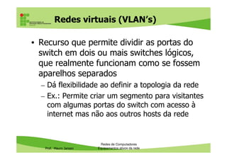 Redes virtuais (VLAN’s)
• Recurso que permite dividir as portas do
switch em dois ou mais switches lógicos,
que realmente funcionam como se fossem
aparelhos separados
Dá flexibilidade ao definir a topologia da rede
Prof. Mauro Jansen
– Dá flexibilidade ao definir a topologia da rede
– Ex.: Permite criar um segmento para visitantes
com algumas portas do switch com acesso à
internet mas não aos outros hosts da rede
Redes de Computadores
Equipamentos ativos da rede
 